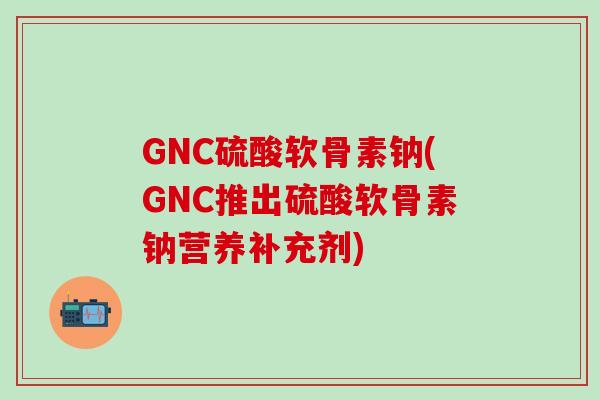 GNC硫酸软骨素钠(GNC推出硫酸软骨素钠营养补充剂) GNC硫酸软骨素钠(GNC推出硫酸软骨素钠营养补充剂)