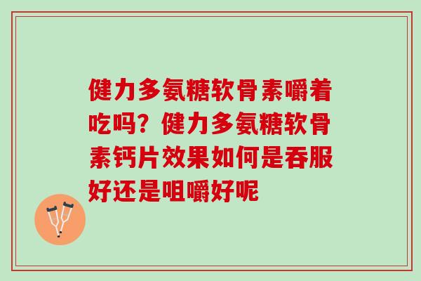 健力多氨糖软骨素嚼着吃吗？健力多氨糖软骨素钙片效果如何是吞服好还是咀嚼好呢
