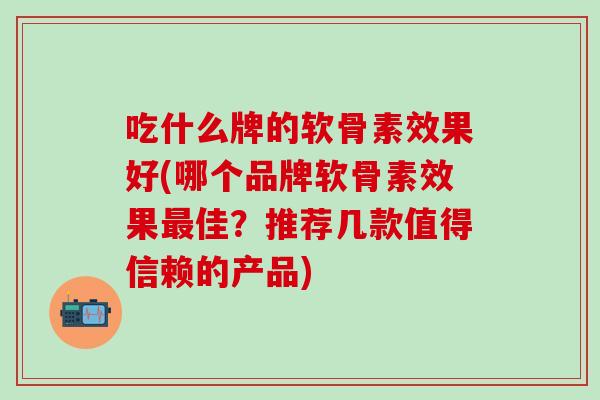 吃什么牌的软骨素效果好(哪个品牌软骨素效果最佳？推荐几款值得信赖的产品)