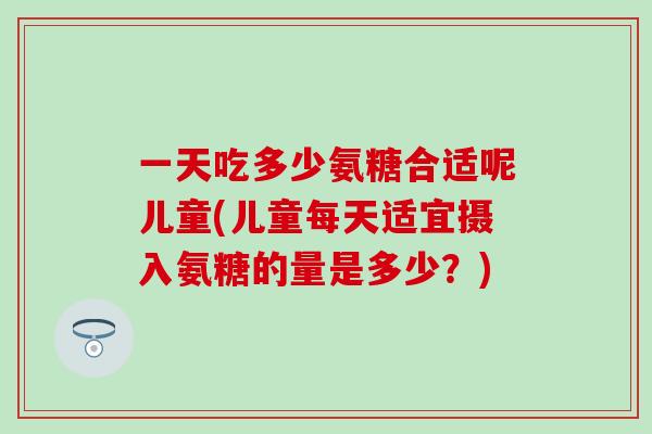 一天吃多少氨糖合适呢儿童(儿童每天适宜摄入氨糖的量是多少？)