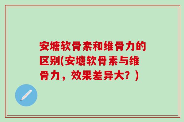安塘软骨素和维骨力的区别(安塘软骨素与维骨力，效果差异大？)