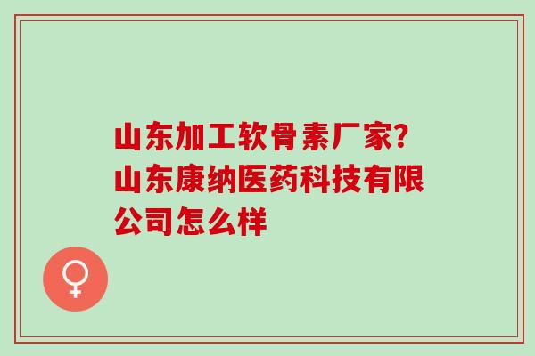山东加工软骨素厂家?山东康纳医药科技有限公司怎么样 山东加工软骨素厂家?山东康纳医药科技有限公司怎么样
