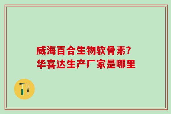 威海百合生物软骨素?华喜达生产厂家是哪里 威海百合生物软骨素?华喜达生产厂家是哪里