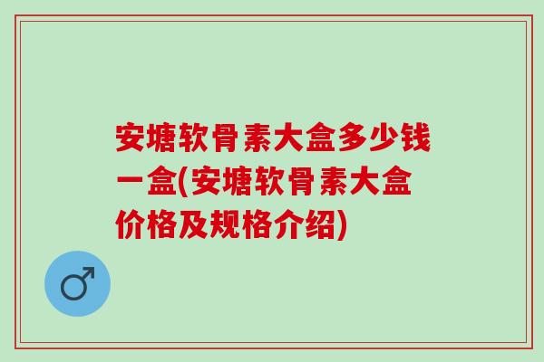 安塘软骨素大盒多少钱一盒(安塘软骨素大盒价格及规格介绍)