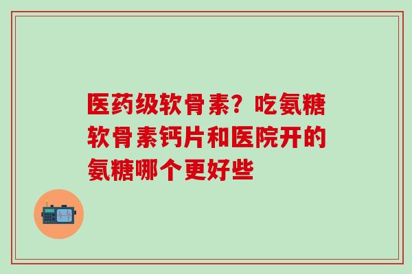 医药级软骨素？吃氨糖软骨素钙片和医院开的氨糖哪个更好些