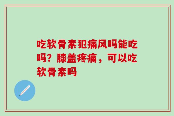 吃软骨素犯痛风吗能吃吗？膝盖疼痛，可以吃软骨素吗