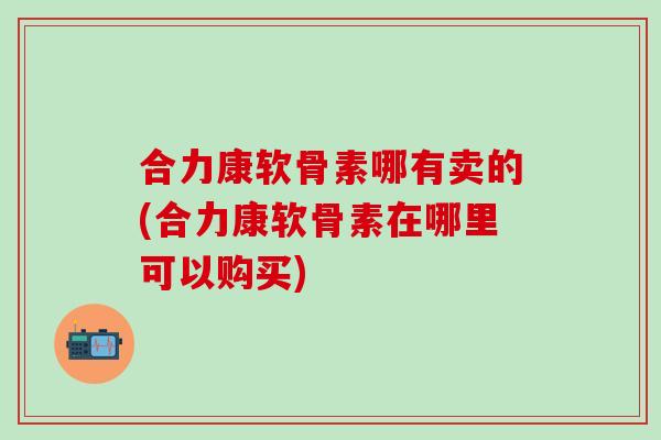 合力康软骨素哪有卖的(合力康软骨素在哪里可以购买)
