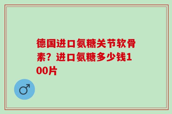 德国进口氨糖关节软骨素？进口氨糖多少钱100片