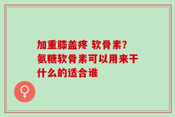 加重膝盖疼 软骨素？氨糖软骨素可以用来干什么的适合谁