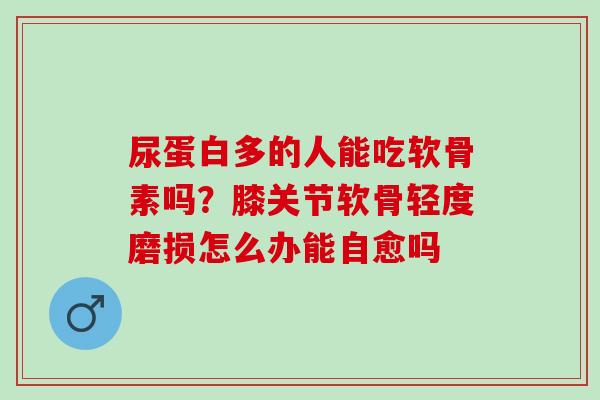 尿蛋白多的人能吃软骨素吗？膝关节软骨轻度磨损怎么办能自愈吗