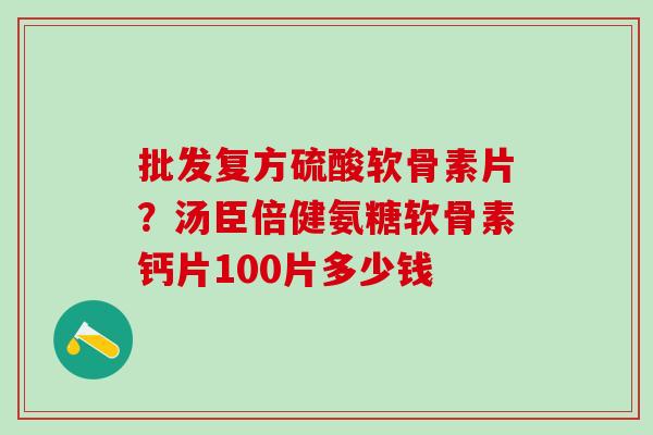 批发复方硫酸软骨素片？汤臣倍健氨糖软骨素钙片100片多少钱