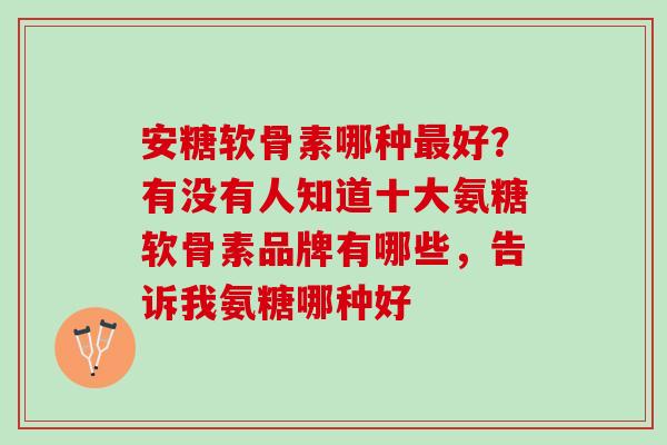 安糖软骨素哪种好?有没有人知道十大氨糖软骨素品牌有哪些,告诉我氨糖哪种好 安糖软骨素哪种好?有没有人知道十大氨糖软骨素品牌有哪些,告诉我氨糖哪种好