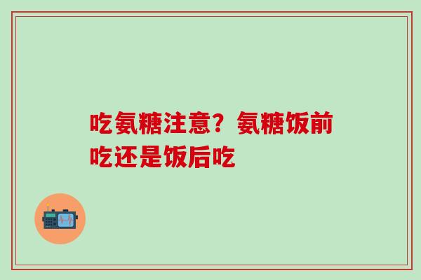 吃氨糖注意？氨糖饭前吃还是饭后吃