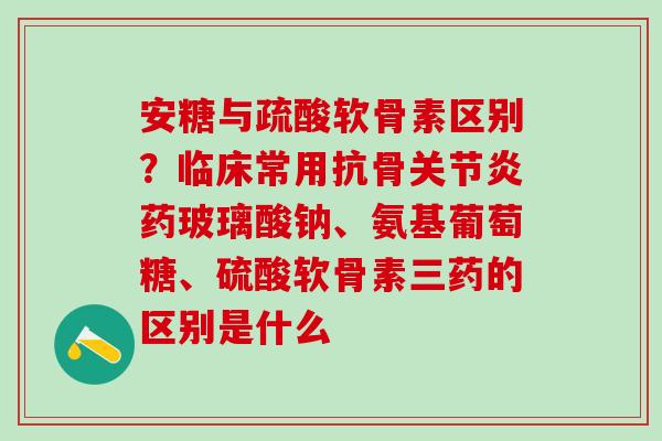 安糖与疏酸软骨素区别？临床常用抗骨关节炎药玻璃酸钠、氨基葡萄糖、硫酸软骨素三药的区别是什么