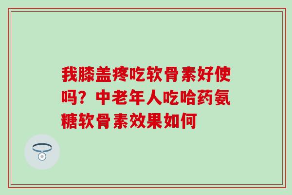 我膝盖疼吃软骨素好使吗？中老年人吃哈药氨糖软骨素效果如何