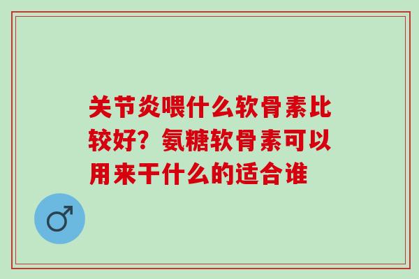 关节炎喂什么软骨素比较好？氨糖软骨素可以用来干什么的适合谁