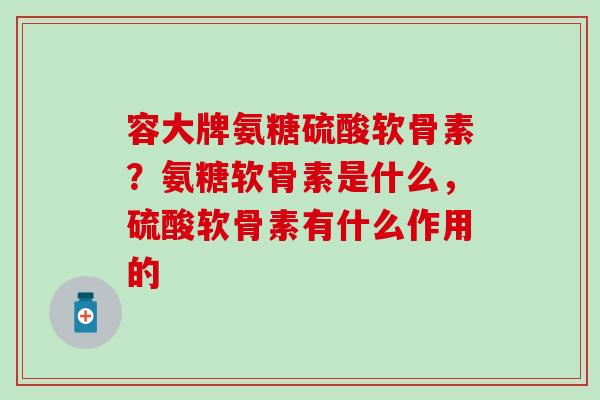 容大牌氨糖硫酸软骨素?氨糖软骨素是什么,硫酸软骨素有什么作用的 容大牌氨糖硫酸软骨素?氨糖软骨素是什么,硫酸软骨素有什么作用的