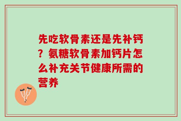 先吃软骨素还是先补钙？氨糖软骨素加钙片怎么补充关节健康所需的营养