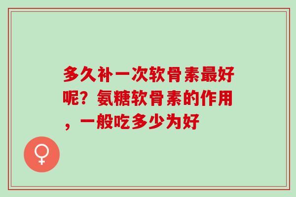 多久补一次软骨素最好呢？氨糖软骨素的作用，一般吃多少为好