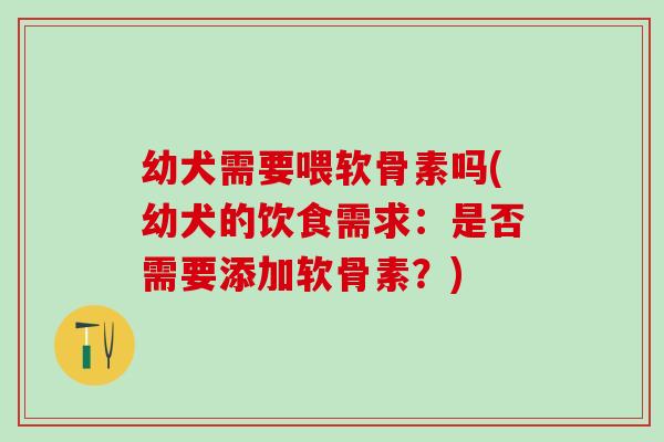 幼犬需要喂软骨素吗(幼犬的饮食需求：是否需要添加软骨素？)