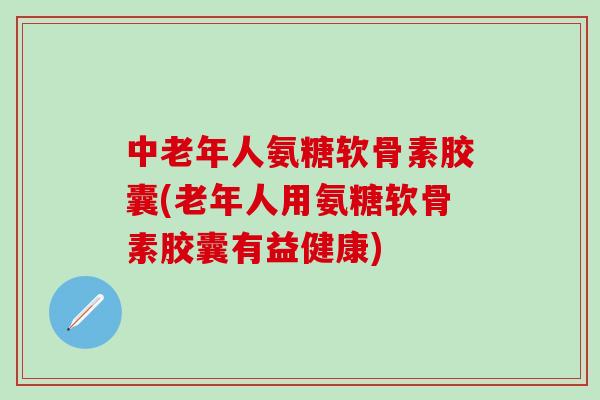 中老年人氨糖软骨素胶囊(老年人用氨糖软骨素胶囊有益健康)