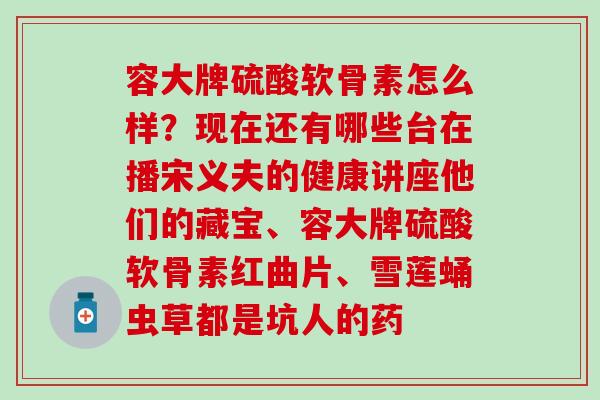 容大牌硫酸软骨素怎么样？现在还有哪些台在播宋义夫的健康讲座他们的藏宝、容大牌硫酸软骨素红曲片、雪莲蛹虫草都是坑人的药