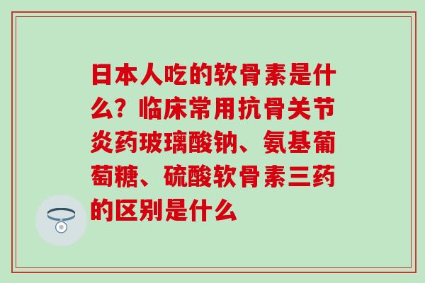 日本人吃的软骨素是什么？临床常用抗骨关节炎药玻璃酸钠、氨基葡萄糖、硫酸软骨素三药的区别是什么