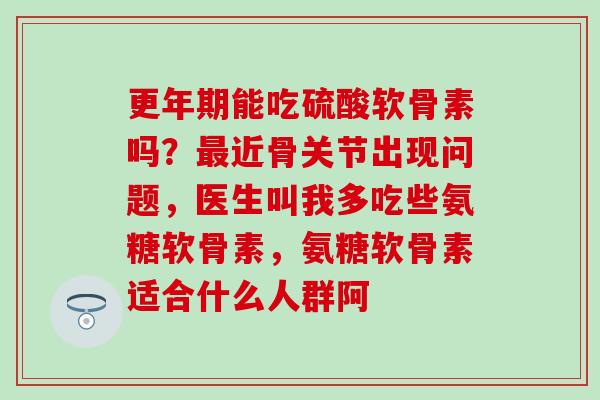 更年期能吃硫酸软骨素吗？最近骨关节出现问题，医生叫我多吃些氨糖软骨素，氨糖软骨素适合什么人群阿