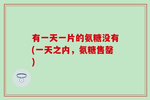 有一天一片的氨糖没有(一天之内，氨糖售罄)