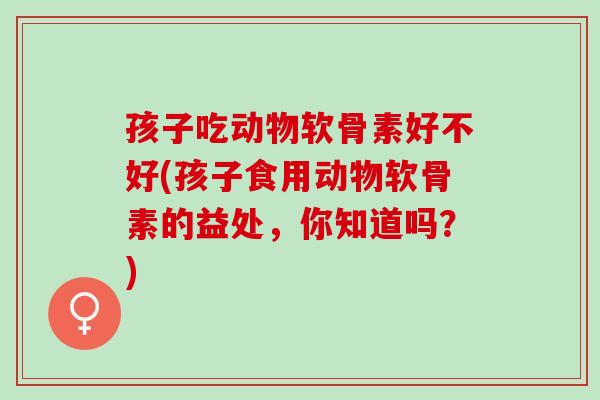 孩子吃动物软骨素好不好(孩子食用动物软骨素的益处，你知道吗？)