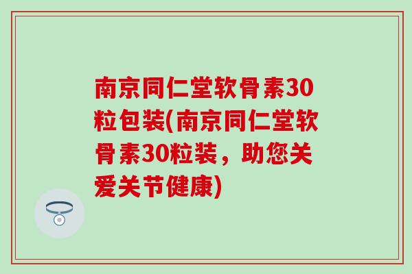 南京同仁堂软骨素30粒包装(南京同仁堂软骨素30粒装，助您关爱关节健康)