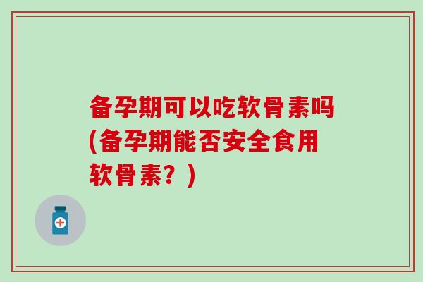 备孕期可以吃软骨素吗(备孕期能否安全食用软骨素？)