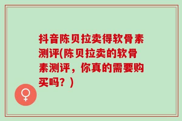 抖音陈贝拉卖得软骨素测评(陈贝拉卖的软骨素测评，你真的需要购买吗？)