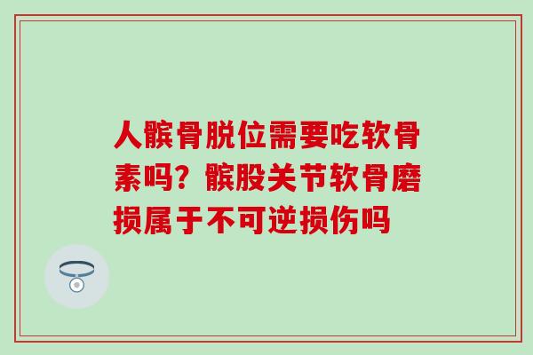 人髌骨脱位需要吃软骨素吗？髌股关节软骨磨损属于不可逆损伤吗
