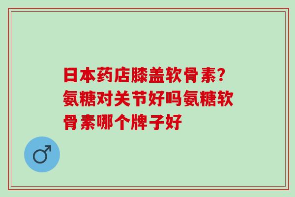 日本药店膝盖软骨素？氨糖对关节好吗氨糖软骨素哪个牌子好