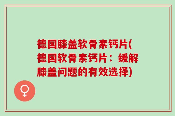 德国膝盖软骨素钙片(德国软骨素钙片:缓解膝盖问题的有效选择) 德国膝盖软骨素钙片(德国软骨素钙片:缓解膝盖问题的有效选择)