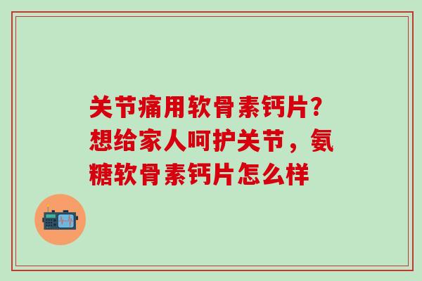关节痛用软骨素钙片？想给家人呵护关节，氨糖软骨素钙片怎么样