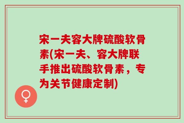 宋一夫容大牌硫酸软骨素(宋一夫、容大牌联手推出硫酸软骨素，专为关节健康定制)