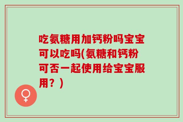 吃氨糖用加钙粉吗宝宝可以吃吗(氨糖和钙粉可否一起使用给宝宝服用？)
