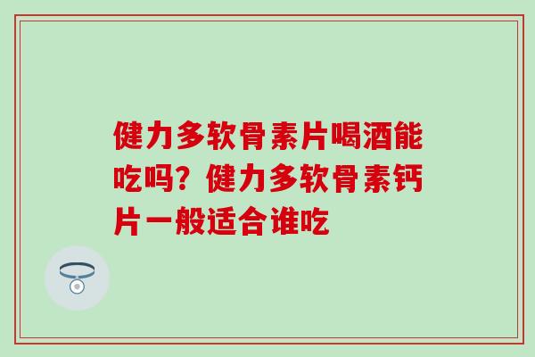 健力多软骨素片喝酒能吃吗？健力多软骨素钙片一般适合谁吃