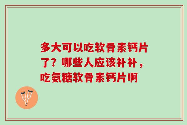 多大可以吃软骨素钙片了？哪些人应该补补，吃氨糖软骨素钙片啊