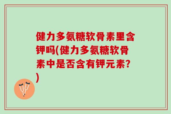 健力多氨糖软骨素里含钾吗(健力多氨糖软骨素中是否含有钾元素？)