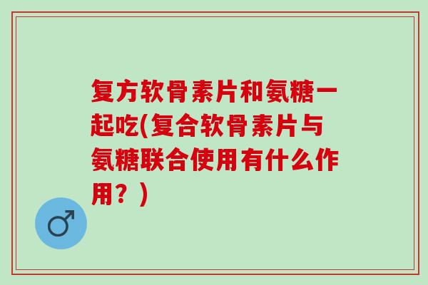 复方软骨素片和氨糖一起吃(复合软骨素片与氨糖联合使用有什么作用？)