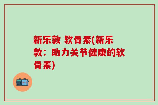 新乐敦 软骨素(新乐敦:助力关节健康的软骨素) 新乐敦 软骨素(新乐敦:助力关节健康的软骨素)