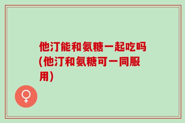 他汀能和氨糖一起吃吗(他汀和氨糖可一同服用)