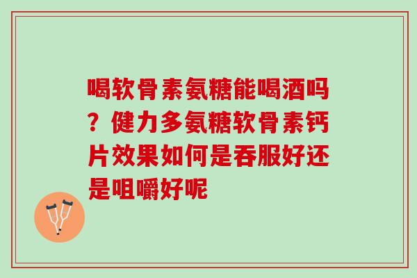 喝软骨素氨糖能喝酒吗？健力多氨糖软骨素钙片效果如何是吞服好还是咀嚼好呢