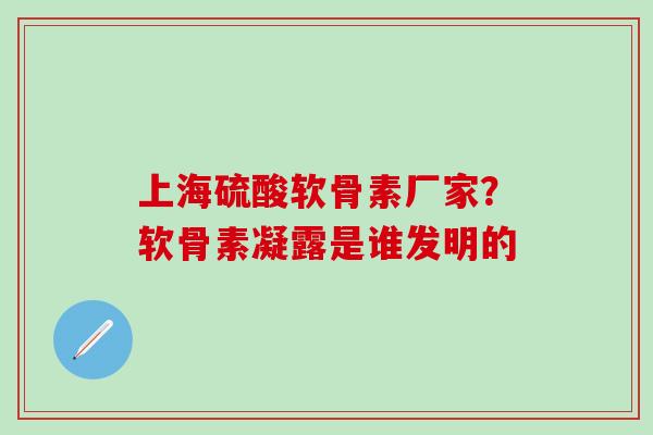 上海硫酸软骨素厂家？软骨素凝露是谁发明的