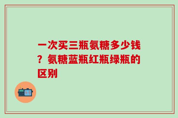 一次买三瓶氨糖多少钱？氨糖蓝瓶红瓶绿瓶的区别