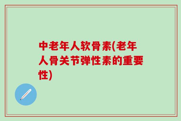 中老年人软骨素(老年人骨关节弹性素的重要性)