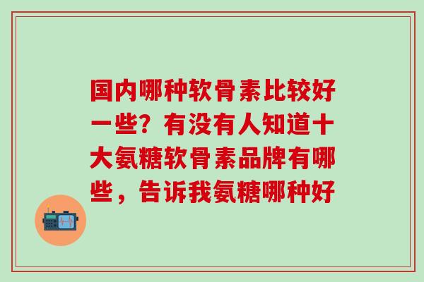 国内哪种软骨素比较好一些？有没有人知道十大氨糖软骨素品牌有哪些，告诉我氨糖哪种好